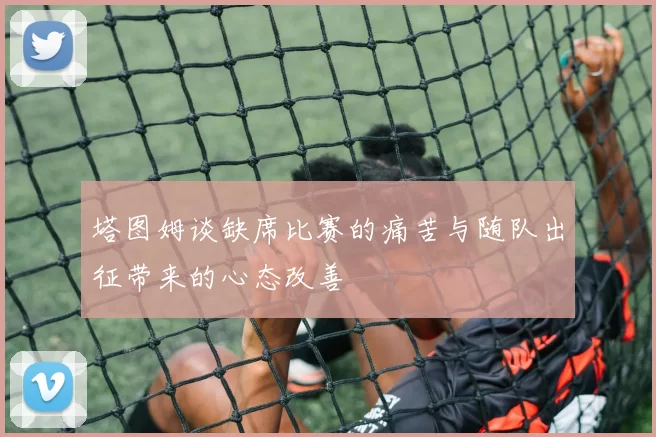 塔图姆谈缺席比赛的痛苦与随队出征带来的心态改善