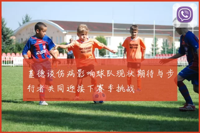 基德谈伤病影响球队现状期待与步行者共同迎接下赛季挑战