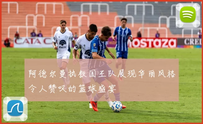 阿德尔曼执教国王队展现华丽风格令人赞叹的篮球盛宴