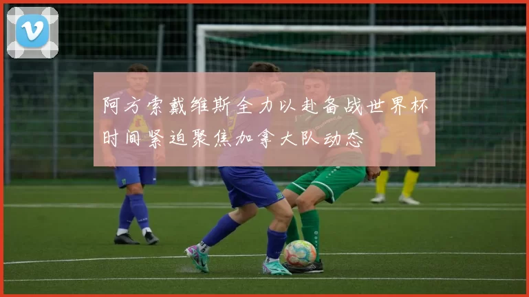 阿方索戴维斯全力以赴备战世界杯时间紧迫聚焦加拿大队动态