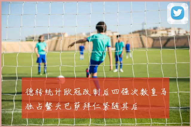 德转统计欧冠改制后四强次数皇马独占鳌头巴萨拜仁紧随其后