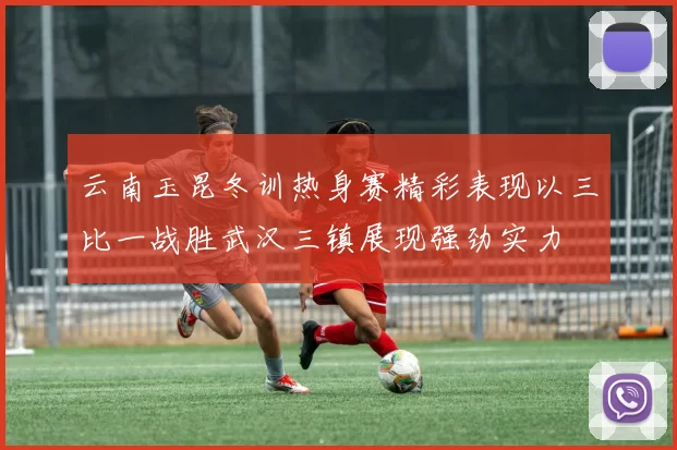 云南玉昆冬训热身赛精彩表现以三比一战胜武汉三镇展现强劲实力