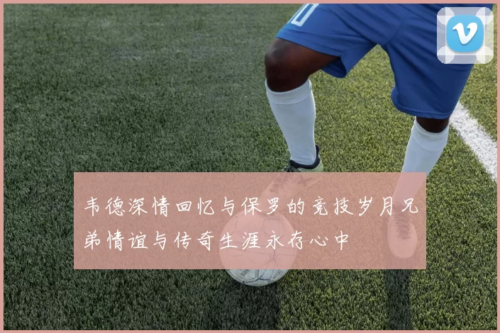 韦德深情回忆与保罗的竞技岁月兄弟情谊与传奇生涯永存心中