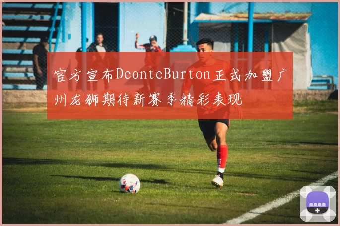 官方宣布DeonteBurton正式加盟广州龙狮期待新赛季精彩表现