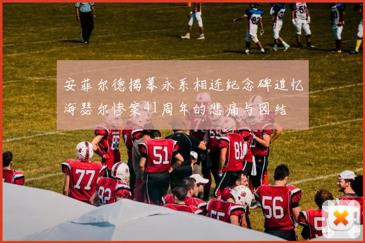 安菲尔德揭幕永系相连纪念碑追忆海瑟尔惨案41周年的悲痛与团结