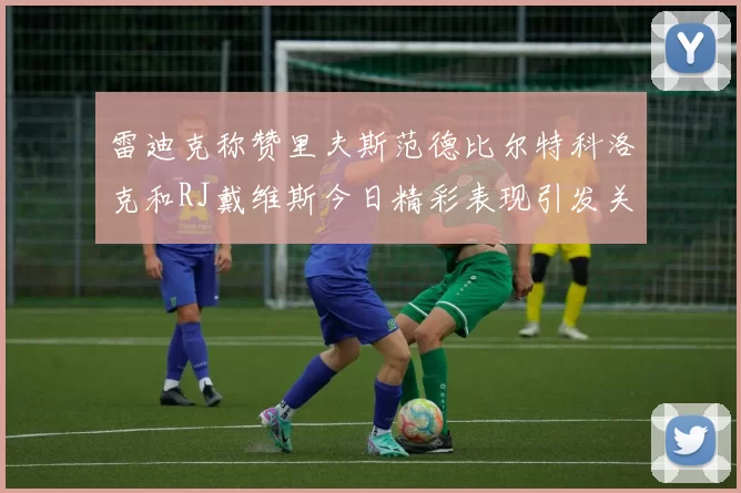 雷迪克称赞里夫斯范德比尔特科洛克和RJ戴维斯今日精彩表现引发关注