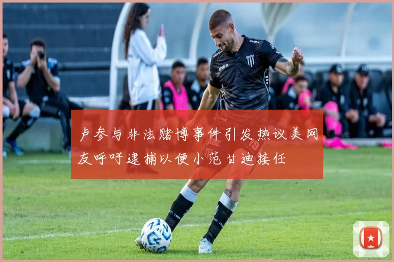 卢参与非法赌博事件引发热议美网友呼吁逮捕以便小范甘迪接任