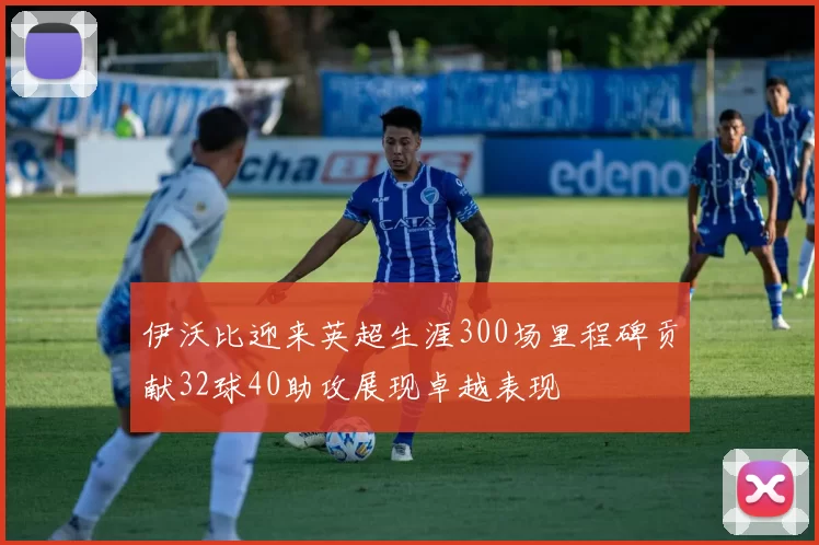 伊沃比迎来英超生涯300场里程碑贡献32球40助攻展现卓越表现