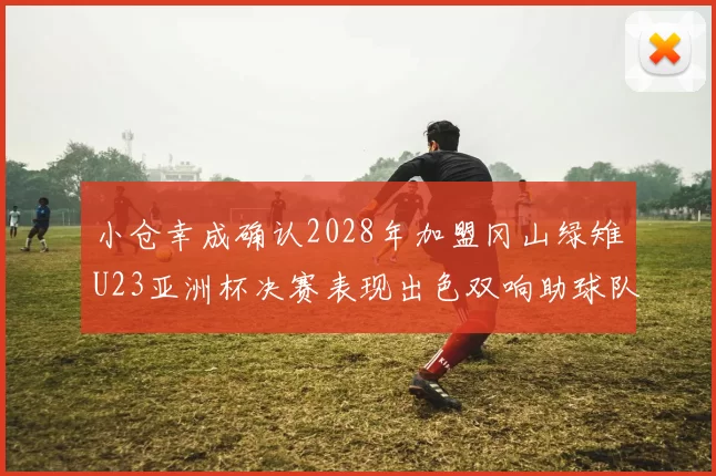 小仓幸成确认2028年加盟冈山绿雉U23亚洲杯决赛表现出色双响助球队夺冠