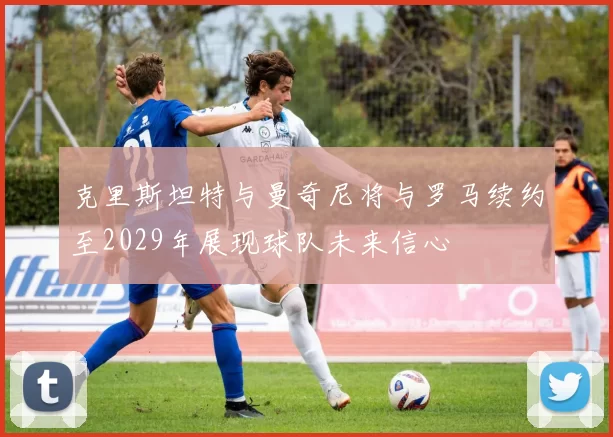 克里斯坦特与曼奇尼将与罗马续约至2029年展现球队未来信心