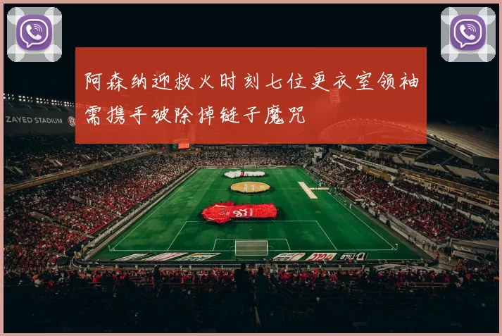 阿森纳迎救火时刻七位更衣室领袖需携手破除掉链子魔咒