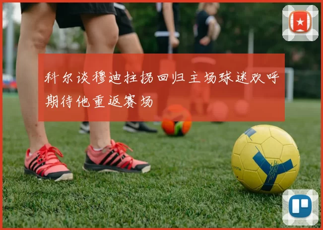 科尔谈穆迪拄拐回归主场球迷欢呼期待他重返赛场