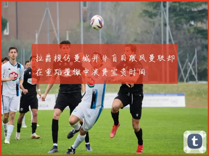 拉爵模仿曼城并非盲目跟风曼联却在重蹈覆辙中浪费宝贵时间