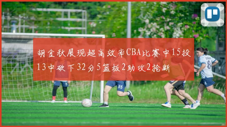 胡金秋展现超高效率CBA比赛中15投13中砍下32分5篮板2助攻2抢断