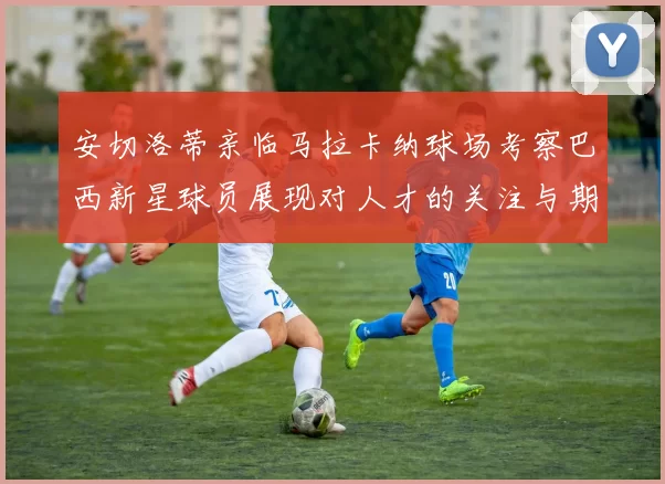 安切洛蒂亲临马拉卡纳球场考察巴西新星球员展现对人才的关注与期待